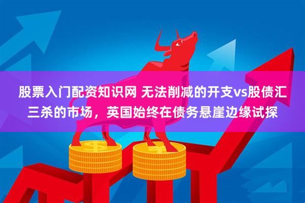股票入门配资知识网 无法削减的开支vs股债汇三杀的市场，英国始终在债务悬崖边缘试探