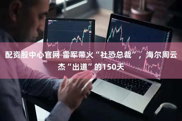 配资股中心官网 雷军带火“社恐总裁”，海尔周云杰“出道”的150天