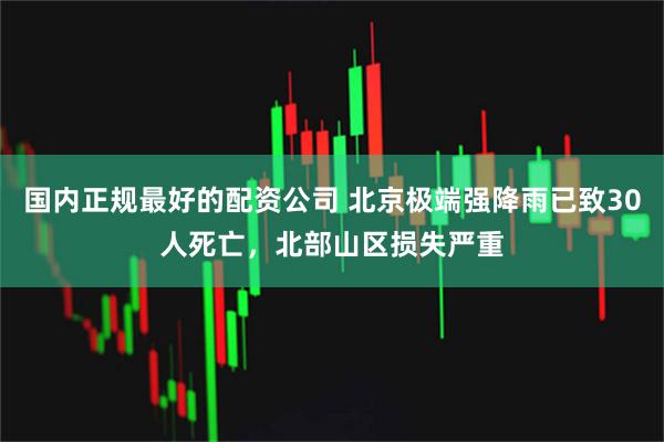 国内正规最好的配资公司 北京极端强降雨已致30人死亡，北部山区损失严重