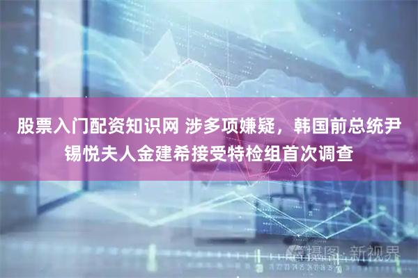 股票入门配资知识网 涉多项嫌疑，韩国前总统尹锡悦夫人金建希接受特检组首次调查