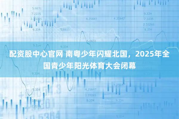 配资股中心官网 南粤少年闪耀北国，2025年全国青少年阳光体育大会闭幕