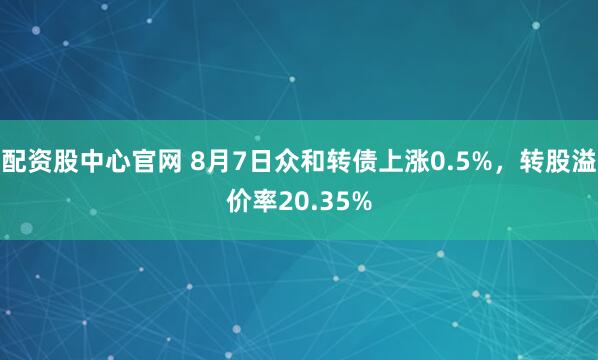 配资股中心官网 8月7日众和转债上涨0.5%，转股溢价率20.35%