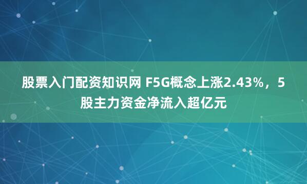 股票入门配资知识网 F5G概念上涨2.43%，5股主力资金净流入超亿元