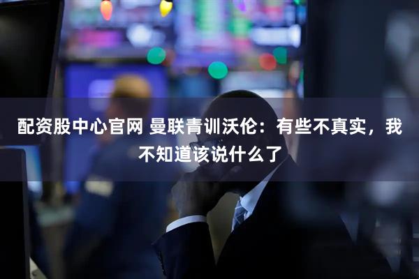 配资股中心官网 曼联青训沃伦：有些不真实，我不知道该说什么了