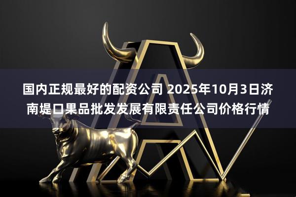 国内正规最好的配资公司 2025年10月3日济南堤口果品批发发展有限责任公司价格行情