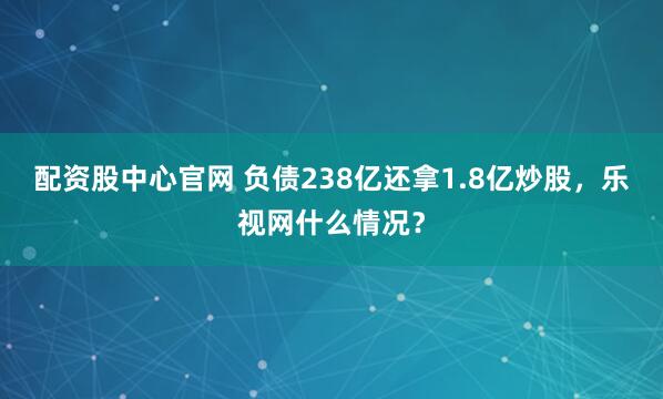 配资股中心官网 负债238亿还拿1.8亿炒股，乐视网什么情况？