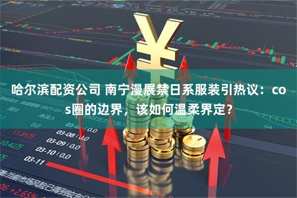 哈尔滨配资公司 南宁漫展禁日系服装引热议：cos圈的边界，该如何温柔界定？