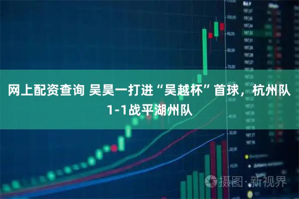 网上配资查询 吴昊一打进“吴越杯”首球，杭州队1-1战平湖州队