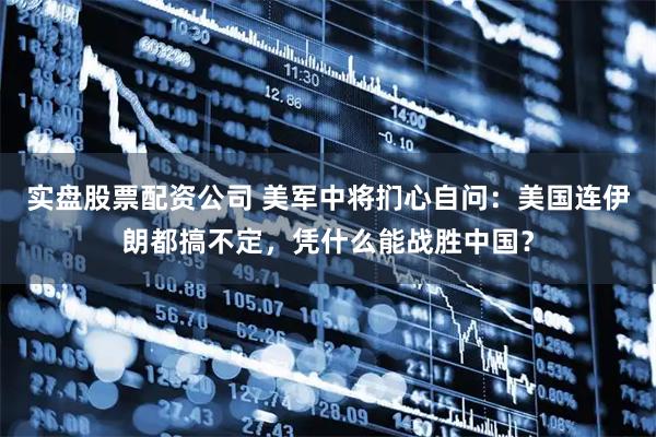 实盘股票配资公司 美军中将扪心自问：美国连伊朗都搞不定，凭什么能战胜中国？