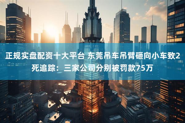 正规实盘配资十大平台 东莞吊车吊臂砸向小车致2死追踪：三家公司分别被罚款75万