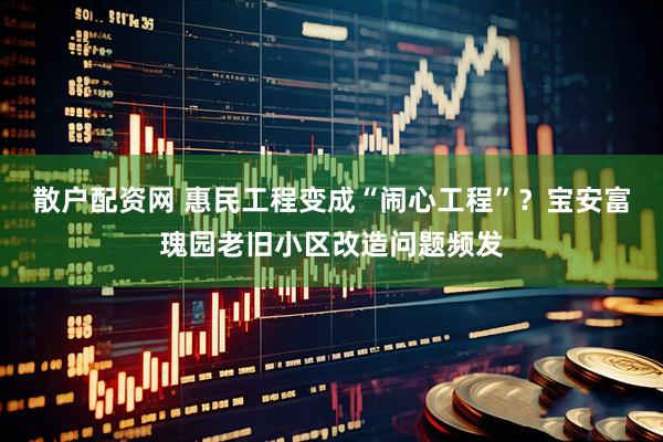 散户配资网 惠民工程变成“闹心工程”？宝安富瑰园老旧小区改造问题频发