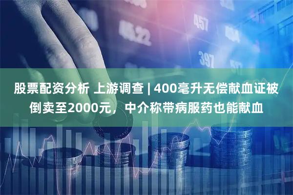 股票配资分析 上游调查 | 400毫升无偿献血证被倒卖至2000元，中介称带病服药也能献血