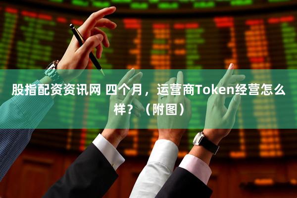 股指配资资讯网 四个月，运营商Token经营怎么样？（附图）