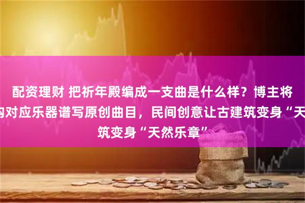 配资理财 把祈年殿编成一支曲是什么样？博主将建筑结构对应乐器谱写原创曲目，民间创意让古建筑变身“天然乐章”