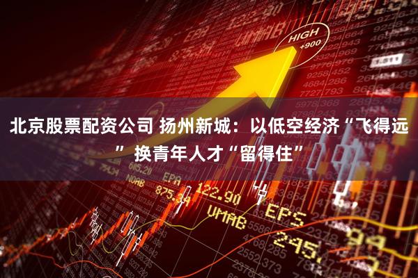 北京股票配资公司 扬州新城：以低空经济“飞得远” 换青年人才“留得住”